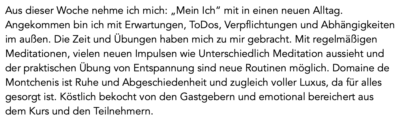 retreat-auszeit-testimonial-anton Text: "Aus dieser Woche nehme ich mich: „Mein Ich“ mit in einen neuen Alltag. Angekommen bin ich mit Erwartungen, ToDos, Verpflichtungen und Abhängigkeiten im außen. Die Zeit und Übungen haben mich zu mir gebracht. Mit regelmäßigen Meditationen, vielen neuen Impulsen wie unterschiedlich Meditation aussieht und der praktischen Übung von Entspannung sind neue Routinen möglich. Domaine de Montchenis ist Ruhe und Abgeschiedenheit und zugleich voller Luxus, da für alles gesorgt ist. Köstlich bekocht von den Gastgebern und emotional bereichert aus dem Kurs und den Teilnehmern. Anton"
