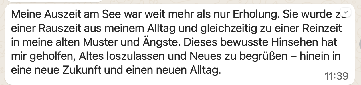 Meine Auszeit am See war weit mehr als nur Erholung. Sie wurde zu einer Rauszeit aus meinem Alltag und gleichzeitig zu einer Reinzeit in meine alten Muster und Ängste. Dieses bewusste Hinsehen hat mir geholfen, Altes loszulassen und Neues zu begrüßen – hinein in eine neue Zukunft und einen neuen Alltag.
